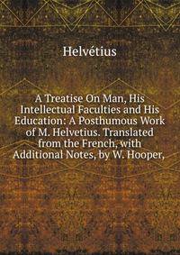 A Treatise On Man, His Intellectual Faculties and His Education: A Posthumous Work of M. Helvetius. Translated from the French, with Additional Notes, by W. Hooper, .