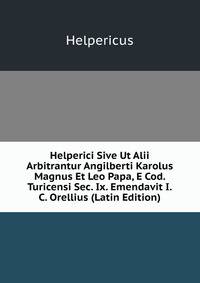 Helperici Sive Ut Alii Arbitrantur Angilberti Karolus Magnus Et Leo Papa, E Cod. Turicensi Sec. Ix. Emendavit I.C. Orellius (Latin Edition)