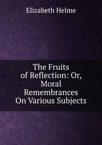 The Fruits of Reflection: Or, Moral Remembrances On Various Subjects