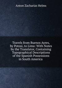 Travels from Buenos Ayres, by Potosi, to Lima: With Notes by the Translator, Containing Topographical Descriptions of the Spanish Possessions in South America .