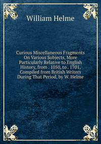 Curious Miscellaneous Fragments On Various Subjects, More Particularly Relative to English History, from . 1050, to . 1701, Compiled from British Writers During That Period, by W. Helme