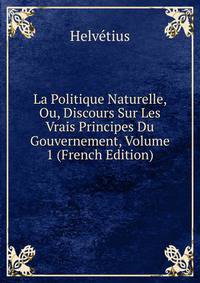 La Politique Naturelle, Ou, Discours Sur Les Vrais Principes Du Gouvernement, Volume 1 (French Edition)