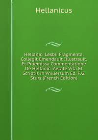 Hellanici Lesbii Fragmenta, Collegit Emendauit Illustrauit, Et Praemissa Commentatione De Hellanici Aetate Vita Et Scriptis in Vniuersum Ed. F.G. Sturz (French Edition)