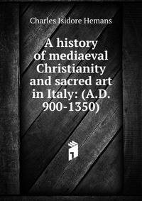 A history of mediaeval Christianity and sacred art in Italy: (A.D. 900-1350)