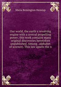 Our world, the earth a revolving engine with a central propelling power; this work contains many original discoveries heretofore unpublished. Among . alphabet of science). This law upsets the n