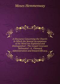 A Discourse Concerning the Church: In Which the Several Acceptations of the Word Are Explained and Distinguished : The Gospel Covenant Delineated : A . Outward Administration and Inward Efficacy,