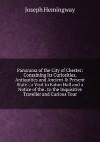 Panorama of the City of Chester: Containing Its Curiosities, Antiquities and Ancient &amp; Present State ; a Visit to Eaton Hall and a Notice of the . to the Inquisitive Traveller and Curious Tour
