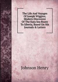 The Life And Voyages Of Joseph Wiggins, F.R.G.S.. Modern Discoverer Of The Kara Sea Route To Siberia Based On His Journals & Letters