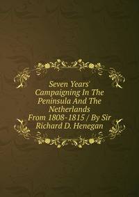Seven Years' Campaigning In The Peninsula And The Netherlands From 1808-1815 / By Sir Richard D. Henegan