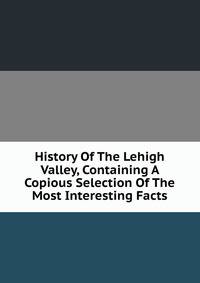 History Of The Lehigh Valley, Containing A Copious Selection Of The Most Interesting Facts