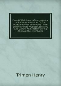 Flora Of Middlesex: A Topographical And Historical Account Of The Plants Found In The County : With Sketches Of Its Physical Geography And Climate And . Botany During The Last Three Centuries.