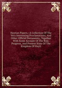 Haytian Papers.: A Collection Of The Very Interesting Proclamations, And Other Official Documents; Together With Some Account Of The Rise, Progress, And Present State Of The Kingdom Of Hayti.