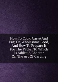 How To Cook, Carve And Eat; Or, Wholesome Food, And How To Prepare It For The Table . To Which Is Added A Chapter On The Art Of Carving