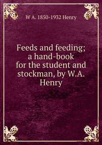 Feeds and feeding; a hand-book for the student and stockman, by W.A. Henry