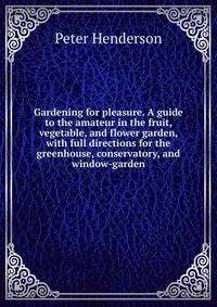 Gardening for pleasure. A guide to the amateur in the fruit, vegetable, and flower garden, with full directions for the greenhouse, conservatory, and window-garden