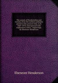 The annals of Dunfermline and vicinity, from the earliest authentic period to the present time, A.D. 1069-1878; interspersed with explanatory notes, . engravings. By Ebenezer Henderson