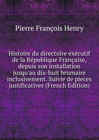 Histoire du directoire ex?cutif de la R?publique Fran?aise, depuis son installation jusqu'au dix-huit brumaire inclusivement. Suivie de pieces justificatives (French Edition)