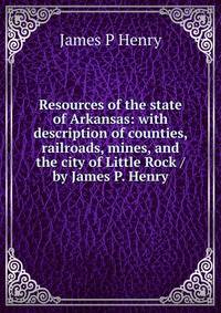 Resources of the state of Arkansas: with description of counties, railroads, mines, and the city of Little Rock / by James P. Henry