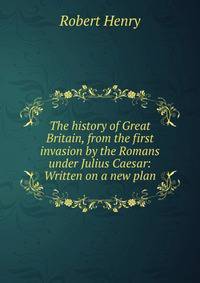 The history of Great Britain, from the first invasion by the Romans under Julius Caesar: Written on a new plan