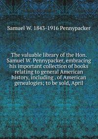 The valuable library of the Hon. Samuel W. Pennypacker, embracing his important collection of books relating to general American history, including . of American genealogies; to be sold, April