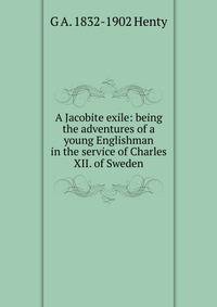 A Jacobite exile: being the adventures of a young Englishman in the service of Charles XII. of Sweden