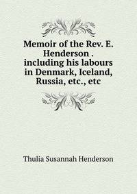 Memoir of the Rev. E. Henderson . including his labours in Denmark, Iceland, Russia, etc., etc