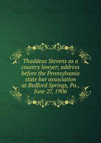 Thaddeus Stevens as a country lawyer; address before the Pennsylvania state bar association at Bedford Springs, Pa., June 27, 1906