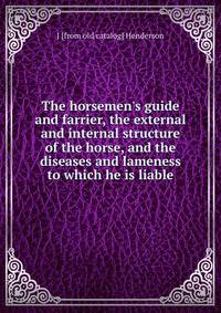 The horsemen's guide and farrier, the external and internal structure of the horse, and the diseases and lameness to which he is liable