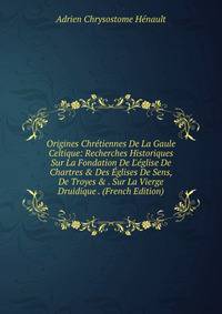 Origines Chr?tiennes De La Gaule Celtique: Recherches Historiques Sur La Fondation De L'?glise De Chartres &amp; Des ?glises De Sens, De Troyes &amp; . Sur La Vierge Druidique . (French Edition)