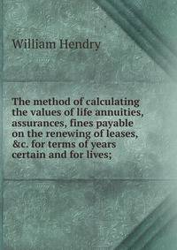 The method of calculating the values of life annuities, assurances, fines payable on the renewing of leases, &amp;c. for terms of years certain and for lives;