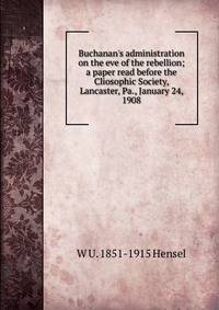 Buchanan's administration on the eve of the rebellion; a paper read before the Cliosophic Society, Lancaster, Pa., January 24, 1908