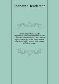 Divine inspiration; or, The supernatural influence exerted in the communication of divine truth and its special bearing on the composition of the sacred Scriptures: with notes and illustrations