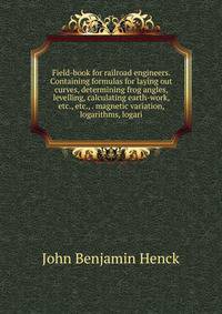 Field-book for railroad engineers. Containing formulas for laying out curves, determining frog angles, levelling, calculating earth-work, etc., etc., . magnetic variation, logarithms, logari