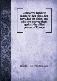Germany's fighting machine; her army, her navy, her air-ships, and why she arrayed them against the allied powers of Europe