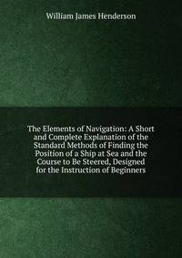 The Elements of Navigation: A Short and Complete Explanation of the Standard Methods of Finding the Position of a Ship at Sea and the Course to Be Steered, Designed for the Instruction of Beginners