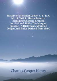 History of Meridian Lodge, A. F. &amp; A. M., of Natick, Massachusetts: Including Charters Granted in 1797 and 1862--The Morgan Episode--A Historical . Meridian Lodge: And Rules Derived from the C