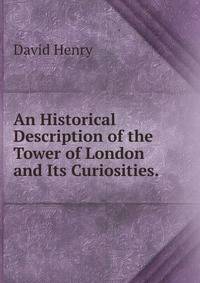 An Historical Description of the Tower of London and Its Curiosities. .
