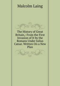 The History of Great Britain,: From the First Invasion of It by the Romans Under Julius C?sar. Written On a New Plan