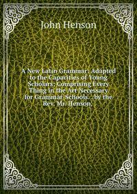 A New Latin Grammar: Adapted to the Capacities of Young Scholars; Comprising Every Thing in the Art Necessary for Grammar-Schools. . by the Rev. Mr. Henson, .