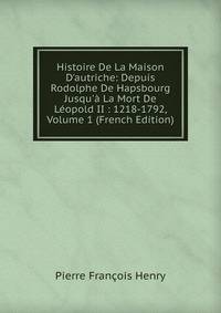 Histoire De La Maison D'autriche: Depuis Rodolphe De Hapsbourg Jusqu'? La Mort De L?opold II : 1218-1792, Volume 1 (French Edition)