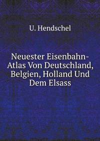 Neuester Eisenbahn-Atlas Von Deutschland, Belgien, Holland Und Dem Elsass: Mit Allen Fahrplanen, Tarifen Und Sonst Dahin Gehorigen Nachweisungen Nebst . Ein Handbuch Fur (German Edition)