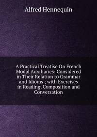 A Practical Treatise On French Modal Auxiliaries: Considered in Their Relation to Grammar and Idioms ; with Exercises in Reading, Composition and Conversation