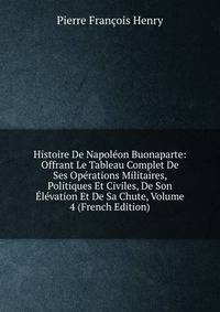 Histoire De Napoleon Buonaparte: Offrant Le Tableau Complet De Ses Operations Militaires, Politiques Et Civiles, De Son Elevation Et De Sa Chute, Volume 4 (French Edition)