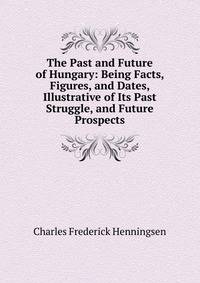 The Past and Future of Hungary: Being Facts, Figures, and Dates, Illustrative of Its Past Struggle, and Future Prospects