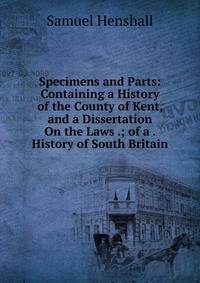Specimens and Parts: Containing a History of the County of Kent, and a Dissertation On the Laws .; of a . History of South Britain