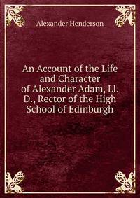 An Account of the Life and Character of Alexander Adam, Ll.D., Rector of the High School of Edinburgh