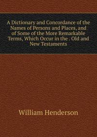A Dictionary and Concordance of the Names of Persons and Places, and of Some of the More Remarkable Terms, Which Occur in the . Old and New Testaments
