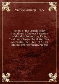 History of the Lehigh Valley: Containing a Copious Selection of the Most Interesting Facts, Traditions, Biographical Sketches, Anecdotes, Etc., Etc., . of All Its Internal Improvements, Progres