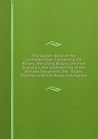 The Golden Book of the Confraternities: Containing the Rosary; the Living Rosary; the Five Scapulars; the Confraternity of the Blessed Sacrament; the . Virgin; Together with the Rules, Indulgence