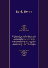 The Complete English Farmer, Or a Practical System of Husbandry Founded Upon Natural, Certain, and Obvious Principles: In Which Is Comprized a General . Effects of Cultivating Land According to